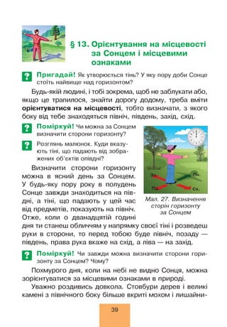 §13. Орієнтування на місцевості
за Сонцем і місцевими
ознаками
Пригадай! Як утворюється тінь? У яку пору доби Сонце
стоїть найвище над горизонтом?
Будь-якій людині, і тобі зокрема, щоб не заблукати або,
якщо це трапилося, знайти дорогу додому, треба вміти
орієнтуватися на місцевості, тобто визначати, з якого
боку від тебе знаходяться північ, південь, захід, схід.
Поміркуй! Чи можна за Сонцем
визначити сторони горизонту?
Розглянь малюнок. Куди вказу­
ють тіні, що падають від зобра­
жених об’єктів опівдні?
Визначити сторони горизонту
можна в ясний день за Сонцем.
У будь-яку пору року в полудень
Сонце завжди знаходиться на пів­
дні, а тіні, що падають у цей час
від предметів, показують на північ.
Отже, коли о дванадцятій годині
дня ти станеш обличчям у напрямку своєї тіні і розведеш
руки в сторони, то перед тобою буде північ, позаду —
південь, права рука вкаже на схід, а ліва — на захід.
Мал. 27. Визначення
сторін горизонту
за Сонцем
Поміркуй! Чи завжди можна визначити сторони гори­
зонту за Сонцем? Чому?
Похмурого дня, коли на небі не видно Сонця, можна
зорієнтуватися за місцевими ознаками в природі.
Уважно роздивись довкола. Стовбури дерев і великі
камені з північного боку більше вкриті мохом і лишайни­
39
 