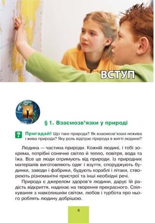 § 1. Взаємозв’язки у природі
Пригадай! Що таке природа? Як взаємозв’язані нежива
і жива природа? Яку роль відіграє природа в житті людини?
Людина — частина природи. Кожній людині, і тобі зо­
крема, потрібні сонячне світло й тепло, повітря, вода та
їжа. Все це люди отримують від природи. Із природних
матеріалів виготовляють одяг і взуття, споруджують бу­
динки, заводи і фабрики, будують кораблі і літаки, ство­
рюють різноманітні пристрої та інші необхідні речі.
Природа є джерелом здоров’я людини, дарує їй ра­
дість відкриття, надихає на творення прекрасного. Спіл­
кування з навколишнім світом, любов і турбота про ньо­
го роблять людину добрішою.
4
 