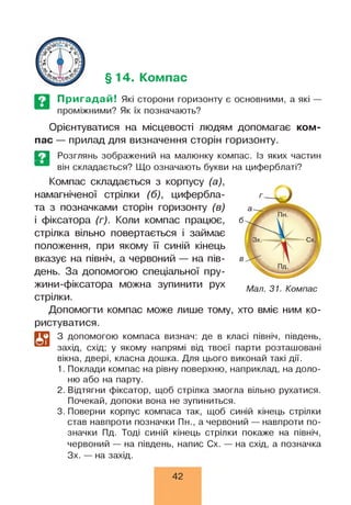 §14. Компас
Пригадай! Які сторони горизонту є основними, а які —
проміжними? Як їх позначають?
Орієнтуватися на місцевості людям допомагає ком­
пас — прилад для визначення сторін горизонту.
Е З Розглянь зображений на малюнку компас. Із яких частин
він складається? Що означають букви на циферблаті?
Компас складається з корпусу (а),
намагніченої стрілки (б), цифербла­
та з позначками сторін горизонту (в)
і фіксатора (г). Коли компас працює,
стрілка вільно повертається і займає
положення, при якому її синій кінець
вказує на північ, а червоний — на пів­
день. За допомогою спеціальної пру-
жини-фіксатора можна зупинити рух
стрілки.
Допомогти компас може лише тому, хто вміє ним ко­
ристуватися.
Мал. 31. Компас
З допомогою компаса визнач: де в класі північ, південь,
захід, схід; у якому напрямі від твоєї парти розташовані
вікна, двері, класна дошка. Для цього виконай такі дії.
1. Поклади компас на рівну поверхню, наприклад, на доло­
ню або на парту.
2. Відтягни фіксатор, щоб стрілка змогла вільно рухатися.
Почекай, допоки вона не зупиниться.
3. Поверни корпус компаса так, щоб синій кінець стрілки
став навпроти позначки Пн., а червоний — навпроти по­
значки Пд. Тоді синій кінець стрілки покаже на північ,
червоний — на південь, напис Сх. — на схід, а позначка
Зх. — на захід.
42
 