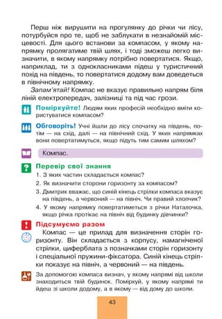Перш ніж вирушити на прогулянку до річки чи лісу,
потурбуйся про те, щоб не заблукати в незнайомій міс­
цевості. Для цього встанови за компасом, у якому на­
прямку пролягатиме твій шлях, і тоді зможеш легко ви­
значити, в якому напрямку потрібно повертатися. Якщо,
наприклад, ти з однокласниками підеш у туристичний
похід на південь, то повертатися додому вам доведеться
в північному напрямку.
Запам’ятай! Компас не вказує правильно напрям біля
ліній електропередач, залізниці та під час грози.
Поміркуйте! Людям яких професій необхідно вміти ко­
ристуватися компасом?
ГГТ1 Обговоріть! Учні йшли до лісу спочатку на південь, по-
тім — на схід, далі — на північний схід. У яких напрямках
вони повертатимуться, якщо підуть тим самим шляхом?
Компас.
Перевір свої знання
1. З яких частин складається компас?
2. Як визначити сторони горизонту за компасом?
3. Дмитрик вважає, що синій кінець стрілки компаса вказує
на південь, а червоний — на північ. Чи правий хлопчик?
4. У якому напрямку повертатиметься з річки Наталочка,
якщо річка протікає на північ від будинку дівчинки?
Підсумуємо разом
Компас — це прилад для визначення сторін го­
ризонту. Він складається з корпусу, намагніченої
стрілки, циферблата з позначками сторін горизонту
і спеціальної пружини-фіксатора. Синій кінець стріл­
ки показує на північ, а червоний — на південь.
За допомогою компаса визнач, у якому напрямі від школи
знаходиться твій будинок. Поміркуй, у якому напрямі ти
йдеш зі школи додому, а в якому — від дому до школи.
43
 