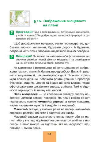§15. Зображення місцевості
на плані
Пригадай! Чи є в тебе малюнки, фотознімки місцевості,
у якій ти живеш? Чи добре видно на них всі природні та ру­
котворні об’єкти?
Щоб досліджувати природу, вести господарство, до­
бувати корисні копалини, будувати дороги й будинки,
потрібно мати точні зображення ділянок земної поверхні.
Поміркуй! Чи можна за малюнком або фотознімком ви­
значити розміри певної ділянки місцевості та розміщення
на ній об’єктів відносно сторін горизонту?
На малюнках і фотознімках об’єкти місцевості зобра­
жено такими, якими їх бачать перед собою. Ближні пред­
мети затуляють ті, що знаходяться далі. Визначити роз­
міри певної ділянки, побачити розташування в просторі
будинків, водойм, дерев та інших об’єктів можна, якщо
сфотографувати цю ділянку зверху, з літака. Такі ж відо­
мості отримують із плану місцевості.
План місцевості — це креслення вигляду зверху не­
великої ділянки земної поверхні. На плані кожен об’єкт
позначають певним умовним знаком, а також наводять
назви населених пунктів і водойм та масштаб.
Масштаб вказує, у скільки разів на папері зменшено
справжні розміри об’єктів і відстані між ними.
Масштаб завжди зазначають внизу плану або як на­
пис, або у вигляді поділеної на сантиметри лінійки з на­
писом. Напис вказує на відстань, яка на місцевості від­
повідає 1 см на плані.
44
 