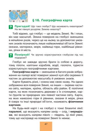 §16. Географічна карта
Пригадай! Що таке глобус? Що називають екватором?
На які півкулі розділяє Землю екватор?
Тобі відомо, що глобус — це модель Землі. Як і план,
він має масштаб. Земна поверхня на глобусі зменшена
в мільйони разів, через це на ньому за допомогою умов­
них знаків позначають лише найважливіші об’єкти Землі:
океани, материки, моря, найвищі гори, найбільші рівни­
ни, річки й міста.
Поміркуй!
подорожі?
Чи зручно користуватися глобусом під час
Глобус не завжди зручно брати із собою в дорогу,
тому пілоти, капітани кораблів, водії, геологи, туристи
користуються географічними картами.
Географічна карта —зменшене в багато разів зобра­
ження на папері всієї поверхні земної кулі або окремих її
частин за допомогою масштабу й умовних знаків.
Карти бувають різні, і кожна має свою назву. На одних
зображена вся поверхня Землі, на інших — окрема части­
на світу, материк, країна, область або район. Є політичні
карти, на яких позначають держави з їх столицями, кар­
ти ґрунтів чи природних зон певної частини світу. Карти,
на яких нанесено гори й рівнини, океани й моря, річки
й озера та інші природні об’єкти, називають фізичними
картами.
На будь-якій карті і на глобусі є тонкі блакитні лінії:
паралелі, що вказують напрям захід — схід, і меридіа­
ни, які вказують напрям північ — південь. Ці лінії уявні,
тому що насправді на поверхні Землі їх немає.
47
 