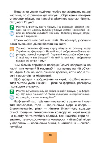 Якщо ж ти уявно поділиш глобус по меридіану на дві
частини, то отримаєш дві півкулі. Зображення поверхні
утворених півкуль на папері є фізичною картою півкуль:
Західної і Східної.
Розглянь фізичну карту півкуль (на форзаці). Знайди і по­
кажи на ній: Західну та Східну півкулі Землі; Північний і Пів­
денний полюси; екватор; Північну і Південну півкулі; мери­
діани й паралелі.
Кожна карта має свій масштаб. Він показує, у скільки
разів зменшено дійсні відстані на карті.
Уважно розглянь фізичну карту півкуль та фізичну карту
України (на форзацах). На якій карті зображено більшу те­
риторію земної поверхні? Порівняй масштаби обох карт.
У якої карти він більший? На якій із цих карт зображено
більше об’єктів? Чому?
Чим більша територія поверхні Землі зображена на
карті, тим менший її масштаб і тим менше на ній об’єк­
тів. Адже 1 см на карті означає десятки, сотні або й ти­
сячі кілометрів на місцевості.
Щоб зрозуміти зображення на карті, потрібно навчи­
тися читати умовні знаки — різні за формою, розміром
і кольором символи.
Розглянь умовні знаки на фізичній карті півкуль (на форза­
ці). Що вони означають? Яким кольором на карті позначе­
но суходіл, а яким — водойми?
На фізичній карті рівнини позначають зеленим і жов­
тим кольорами, гори — коричневим, моря й озера —
блакитно-синім, річки — лініями блакитного кольору
різної товщини. Інтенсивність кольору на карті вказує
на висоту гір та глибину водойм. Так, найвищі гори по­
значено темно-коричневим кольором, найглибші місця
у водоймах — насиченим синім, а наймілкіші — світло-
голубим.
48
 