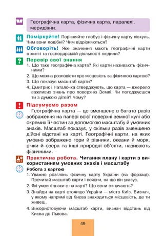 Географічна карта, фізична карта, паралелі,
меридіани.
По міркуйте! Порівняйте глобус і фізичну карту півкуль.
Чим вони подібні? Чим відрізняються?
Обговоріть! Яке значення мають географічні карти
в житті та господарській діяльності людини?
Перевір свої знання
1. Що таке географічна карта? Які карти називають фізич­
ними?
2. Що можна розповісти про місцевість за фізичною картою?
3. Що показує масштаб карти?
4. Дмитрик і Наталочка стверджують, що карта — джерело
важливих знань про поверхню Землі. Чи погоджуєшся
ти з думкою дітей? Чому?
і?
©
Підсумуємо разом
Географічна карта — це зменшене в багато разів
зображення на папері всієї поверхні земної кулі або
окремих її частин за допомогою масштабу й умовних
знаків. Масштаб показує, у скільки разів зменшено
дійсні відстані на карті. Географічні карти, на яких
умовно зображено гори й рівнини, океани й моря,
річки й озера та інші природні об’єкти, називають
фізичними.
Практична робота. Читання плану і карти з ви­
користанням умовних знаків і масштабу
Робота з картою
1. Уважно розглянь фізичну карту України (на форзаці).
Прочитай масштаб карти і поясни, на що він указує.
2. Які умовні знаки є на карті? Що вони означають?
3. Знайди на карті столицю України — місто Київ. Визнач,
у якому напрямі від Києва знаходиться місцевість, де ти
живеш.
4. Використовуючи масштаб карти, визнач відстань від
Києва до Львова.
49
 