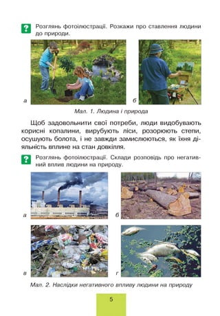 Розглянь фотоілюстрації. Розкажи про ставлення людини
до природи.
Мал. 1. Людина і природа
Щоб задовольнити свої потреби, люди видобувають
корисні копалини, вирубують ліси, розорюють степи,
осушують болота, і не завжди замислюються, як їхня ді­
яльність вплине на стан довкілля.
Розглянь фотоілюстрації. Склади розповідь про негатив-
ний вплив людини на природу.
Мал. 2. Наслідки негативного впливу людини на природу
5
 