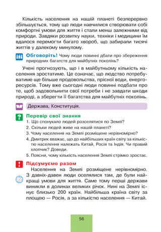 Кількість населення на нашій планеті безперервно
збільшується, тому що люди навчилися створювати собі
комфортні умови для життя і стали менш залежними від
природи. Завдяки розвитку науки, техніки і медицини їм
вдалося перемогти багато хвороб, що забирали тисячі
життів у далекому минулому.
Обговоріть! Чому люди повинні дбати про збереження
природних багатств для майбутніх поколінь?
Учені прогнозують, що і в майбутньому кількість на­
селення зростатиме. Це означає, що людство потребу­
ватиме ще більше продовольства, прісної води, енерго­
ресурсів. Тому вже сьогодні люди повинні подбати про
те, щоб задовольнити свої потреби і не завдати шкоди
природі, а зберегти її багатства для майбутніх поколінь.
Держава, Конституція.
Перевір свої знання
1. Що спонукало людей розселятися по Землі?
2. Скільки людей живе на нашій планеті?
3. Чому населення на Землі розміщене нерівномірно?
4. Дмитрик вважає, що до найбільших країн світу за кількіс­
тю населення належать Китай, Росія та Індія. Чи правий
хлопчик? Доведи.
5. Поясни, чому кількість населення Землі стрімко зростає.
Підсумуємо разом
Населення на Землі розміщене нерівномірно.
З давніх-давен люди оселялися там, де були най­
кращі умови для життя. Саме тому перші держави
виникли в долинах великих річок. Нині на Землі іс­
нує близько 200 країн. Найбільша країна світу за
площею — Росія, а за кількістю населення — Китай.
56
 