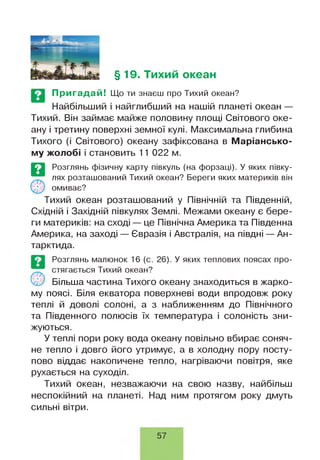 §19. Тихий океан
Пригадай! Що ти знаєш про Тихий океан?
Найбільший і найглибший на нашій планеті океан —
Тихий. Він займає майже половину площі Світового оке­
ану і третину поверхні земної кулі. Максимальна глибина
Тихого (і Світового) океану зафіксована в Маріансько-
му жолобі і становить 11 022 м.
Розглянь фізичну карту півкуль (на форзаці). У яких півку­
лях розташований Тихий океан? Береги яких материків він
омиває?
Тихий океан розташований у Північній та Південній,
Східній і Західній півкулях Землі. Межами океану є бере­
ги материків: на сході — це Північна Америка та Південна
Америка, на заході — Євразія і Австралія, на півдні — Ан­
тарктида.
©
Розглянь малюнок 16 (є. 26). У яких теплових поясах про­
стягається Тихий океан?
Більша частина Тихого океану знаходиться в жарко­
му поясі. Біля екватора поверхневі води впродовж року
теплі й доволі солоні, а з наближенням до Північного
та Південного полюсів їх температура і солоність зни­
жуються.
У теплі пори року вода океану повільно вбирає соняч­
не тепло і довго його утримує, а в холодну пору посту­
пово віддає накопичене тепло, нагріваючи повітря, яке
рухається на суходіл.
Тихий океан, незважаючи на свою назву, найбільш
неспокійний на планеті. Над ним протягом року дмуть
сильні вітри.
57
 