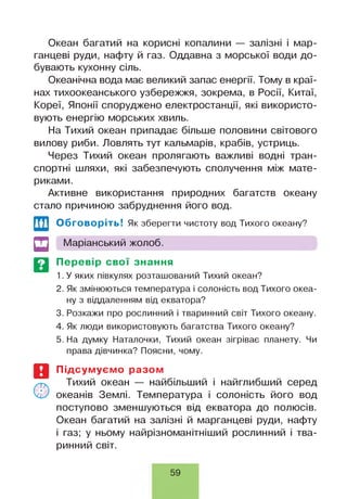 Океан багатий на корисні копалини — залізні і мар­
ганцеві руди, нафту й газ. Оддавна з морської води до­
бувають кухонну сіль.
Океанічна вода має великий запас енергії. Тому в краї­
нах тихоокеанського узбережжя, зокрема, в Росії, Китаї,
Кореї, Японії споруджено електростанції, які використо­
вують енергію морських хвиль.
На Тихий океан припадає більше половини світового
вилову риби. Ловлять тут кальмарів, крабів, устриць.
Через Тихий океан пролягають важливі водні тран­
спортні шляхи, які забезпечують сполучення між мате­
риками.
Активне використання природних багатств океану
стало причиною забруднення його вод.
Обговоріть! Як зберегти чистоту вод Тихого океану?
щ І Маріанський жолоб.
Перевір свої знання
1. У яких півкулях розташований Тихий океан?
2. Як змінюються температура і солоність вод Тихого океа­
ну з віддаленням від екватора?
3. Розкажи про рослинний і тваринний світ Тихого океану.
4. Як люди використовують багатства Тихого океану?
5. На думку Наталочки, Тихий океан зігріває планету. Чи
права дівчинка? Поясни, чому.
Підсумуємо разом
Тихий океан — найбільший і найглибший серед
океанів Землі. Температура і солоність його вод
поступово зменшуються від екватора до полюсів.
Океан багатий на залізні й марганцеві руди, нафту
і газ; у ньому найрізноманітніший рослинний і тва­
ринний світ.
59
 