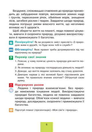 Бездумне, споживацьке ставлення до природи призво­
дить до забруднення повітря, виснаження земних надр
і ґрунтів, пересихання річок, обміління морів, знищення
лісів, загибелі рослин і тварин. Завдаючи шкоди природі,
людина погіршує умови власного життя, що негативно
впливає на її здоров’я.
Щоб зберегти життя на планеті, люди повинні цінува­
ти, вивчати й охороняти природу, розумно використову­
вати й примножувати її багатства.
Поміркуйте! Як ви розумієте зміст прислів’я «З приро­
дою живи в дружбі, то буде вона тобі в службі»?
Обговоріть! Яких правил треба дотримуватися під час
відпочинку на природі?
Перевір свої знання
1. Поясни, у чому полягає цінність природи для життя лю­
дини.
2. Як впливає на природу господарська діяльність людей?
3. Доведи, що життя людини залежить від стану довкілля.
4. Дмитрик нарвав у лісі великий букет підсніжників для
мами. Чи правильно вчинив хлопчик? Обґрунтуй свою
Думку.
Підсумуємо разом
Людина і природа взаємозв’язані. Без приро­
ди неможливе існування людей. Використовуючи
природні багатства, людина не повинна завдавати
шкоди природі. Обов’язок кожної людини — вивчати
природу, досліджувати, охороняти і примножувати її
багатства.
Підготуй плакат (презентацію) «Моя сім’я і природа».
6
 