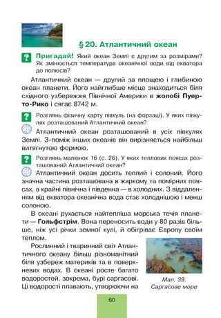 § 20. Атлантичний океан
Пригадай! Який океан Землі є другим за розмірами?
Як змінюється температура океанічної води від екватора
до полюсів?
Атлантичний океан — другий за площею і глибиною
океан планети. Його найглибше місце знаходиться біля
східного узбережжя Північної Америки в жолобі Пуер-
то-Рико і сягає 8742 м.
©
П>
Розглянь фізичну карту півкуль (на форзаці). У яких півку­
лях розташований Атлантичний океан?
Атлантичний океан розташований в усіх півкулях
Землі. З-поміж інших океанів він вирізняється найбільш
витягнутою формою.
Розглянь малюнок 16 (с. 26). У яких теплових поясах роз­
ташований Атлантичний океан?
Атлантичний океан досить теплий і солоний. Його
значна частина розташована в жаркому та помірних поя­
сах, а крайні північна і південна — в холодних. З віддален­
ням від екватора океанічна вода стає холоднішою і менш
солоною.
В океані рухається найтепліша морська течія плане­
ти — Гольфстрім. Вона переносить води у 80 разів біль­
ше, ніж усі річки земної кулі, й обігріває Європу своїм
теплом.
Рослинний і тваринний світ Атлан­
тичного океану більш різноманітний
біля узбереж материків та в поверх­
невих водах. В океані росте багато
водоростей, зокрема, бурі саргасові. мал. 39.
Ці водорості плавають, утворюючи на Саргасове море
60
 