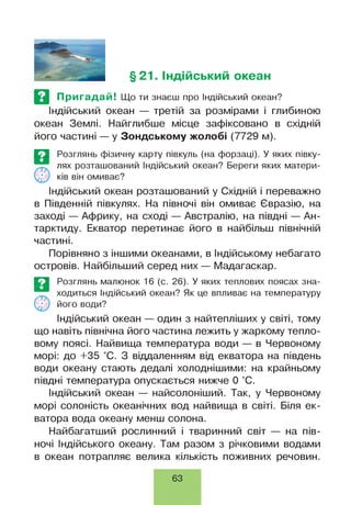 §21. Індійський океан
Пригадай! Що ти знаєш про Індійський океан?
Індійський океан — третій за розмірами і глибиною
океан Землі. Найглибше місце зафіксовано в східній
його частині — у Зондському жолобі (7729 м).
Е З Розглянь фізичну карту півкуль (на форзаці). У яких півку-
лях розташований Індійський океан? Береги яких матери­
ків він омиває?
Індійський океан розташований у Східній і переважно
в Південній півкулях. На півночі він омиває Євразію, на
заході — Африку, на сході — Австралію, на півдні — Ан­
тарктиду. Екватор перетинає його в найбільш північній
частині.
Порівняно з іншими океанами, в Індійському небагато
островів. Найбільший серед них— Мадагаскар.
Е З Розглянь малюнок 16 (с. 26). У яких теплових поясах зна-
ходиться Індійський океан? Як це впливає на температуру
О іу його води?
Індійський океан — один з найтепліших у світі, тому
що навіть північна його частина лежить у жаркому тепло­
вому поясі. Найвища температура води — в Червоному
морі: до +35 °С. З віддаленням від екватора на південь
води океану стають дедалі холоднішими: на крайньому
півдні температура опускається нижче 0 °С.
Індійський океан — найсолоніший. Так, у Червоному
морі солоність океанічних вод найвища в світі. Біля ек­
ватора вода океану менш солона.
Найбагатший рослинний і тваринний світ — на пів­
ночі Індійського океану. Там разом з річковими водами
в океан потрапляє велика кількість поживних речовин.
63
 