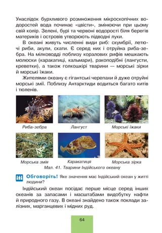 Унаслідок бурхливого розмноження мікроскопічних во­
доростей вода починає «цвісти», змінюючи при цьому
свій колір. Зелені, бурі та червоні водорості біля берегів
материків і островів утворюють підводні луки.
В океані живуть численні види риб: скумбрії, летю­
чі риби, акули, скати. Є серед них і отруйна риба-зе-
бра. На мілководді поблизу коралових рифів мешкають
молюски (каракатиці, кальмари), ракоподібні (лангусти,
креветки), а також голкошкірі тварини — морські зірки
й морські їжаки.
Жителями океану є гігантські черепахи й дуже отруйні
морські змії. Поблизу Антарктиди водиться багато китів
і тюленів.
Риба-зебра Лангуст Морські їжаки
Морська змія Каракатиця Морська зірка
Мал. 41. Тварини Індійського океану
Обговоріть! Яке значення має Індійський океан у житті
людини?
Індійський океан посідає перше місце серед інших
океанів за запасами і масштабами видобутку нафти
й природного газу. В океані знайдено також поклади за­
лізних, марганцевих і мідних руд.
64
 