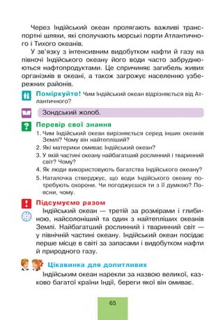 Через Індійський океан пролягають важливі транс­
портні шляхи, які сполучають морські порти Атлантично­
го і Тихого океанів.
У зв’язку з інтенсивним видобутком нафти й газу на
півночі Індійського океану його води часто забрудню­
ються нафтопродуктами. Це спричиняє загибель живих
організмів в океані, а також загрожує населенню узбе­
режних районів.
Поміркуйте! Чим Індійський океан відрізняється від Ат­
лантичного?
Зондський жолоб.
Перевір свої знання
1. Чим Індійський океан вирізняється серед інших океанів
Землі? Чому він найтепліший?
2. Які материки омиває Індійський океан?
3. У якій частині океану найбагатший рослинний і тваринний
світ? Чому?
4. Як люди використовують багатства Індійського океану?
5. Наталочка стверджує, що води Індійського океану по­
требують охорони. Чи погоджуєшся ти з її думкою? По­
ясни, чому.
Підсумуємо разом
Індійський океан — третій за розмірами і глиби­
ною, найсолоніший та один з найтепліших океанів
Землі. Найбагатший рослинний і тваринний світ —
у північній частині океану. Індійський океан посідає
перше місце в світі за запасами і видобутком нафти
й природного газу.
Цікавинка для допитливих
Індійським океан нарекли за назвою великої, каз­
ково багатої країни Індії, береги якої він омиває.
65
 
