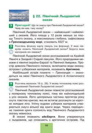 § 22. Північний Льодовитий
океан
Пригадай! Що ти знаєш про Північний Льодовитий океан?
Чому він має таку назву?
Північний Льодовитий океан — найменший і наймілкі-
ший з океанів. Його площа у 12 разів менша за пло­
щу Тихого океану, а максимальна глибина, зафіксована
в Ґренландському морі, становить 5527 м.
Е З Розглянь фізичну карту півкуль (на форзаці). У яких пів-
кулях лежить Північний Льодовитий океан? Береги яких
( у ) материків він омиває?
Північний Льодовитий океан розташований на Крайній
Півночі в Західній і Східній півкулях. Його природними ме­
жами є північні окраїни Євразії та Північної Америки. Про­
стір довкола Північного полюса, включаючи води океану,
острови і узбережжя материків, називають Арктикою.
Найбільший острів планети — Ґренландія — знахо­
диться на межі Північного Льодовитого й Атлантичного
океанів.
©
Розглянь малюнок 16 (є. 26). У якому тепловому поясі роз­
ташований Північний Льодовитий океан?
Північний Льодовитий океан повністю розташований
у полярному тепловому поясі, тому він найхолодніший
з усіх океанів. Його центральна частина протягом року
скута товстою кригою, яка не встигає розтанути за корот­
ке холодне літо. Улітку вздовж узбереж материків утво­
рюється смуга вільної від криги води. Через періодич­
не танення криги солоність вод Північного Льодовитого
океану невисока.
В океані плавають айсберги. Вони утворюються
з льодовиків, що сповзають з арктичних островів. Під
66
 