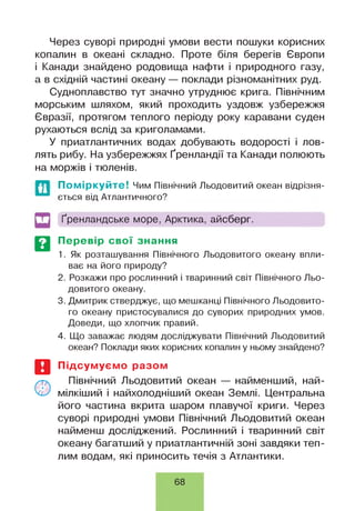 Через суворі природні умови вести пошуки корисних
копалин в океані складно. Проте біля берегів Європи
і Канади знайдено родовища нафти і природного газу,
а в східній частині океану — поклади різноманітних руд.
Судноплавство тут значно утруднює крига. Північним
морським шляхом, який проходить уздовж узбережжя
Євразії, протягом теплого періоду року каравани суден
рухаються вслід за криголамами.
У приатлантичних водах добувають водорості і лов­
лять рибу. На узбережжях Ґренландії та Канади полюють
на моржів і тюленів.
Поміркуйте! Чим Північний Льодовитий океан відрізня­
ється від Атлантичного?
Ґренландське море, Арктика, айсберг.
Перевір свої знання
1. Як розташування Північного Льодовитого океану впли­
ває на його природу?
2. Розкажи про рослинний і тваринний світ Північного Льо­
довитого океану.
3. Дмитрик стверджує, що мешканці Північного Льодовито­
го океану пристосувалися до суворих природних умов.
Доведи, що хлопчик правий.
4. Що заважає людям досліджувати Північний Льодовитий
океан? Поклади яких корисних копалин у ньому знайдено?
Підсумуємо разом
Північний Льодовитий океан — найменший, най-
мілкіший і найхолодніший океан Землі. Центральна
його частина вкрита шаром плавучої криги. Через
суворі природні умови Північний Льодовитий океан
найменш досліджений. Рослинний і тваринний світ
океану багатший у приатлантичній зоні завдяки теп­
лим водам, які приносить течія з Атлантики.
68
 