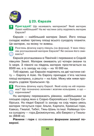 § 23. Євразія
Пригадай! Що називають материком? Який материк
Землі найбільший? На які частини світу поділяють материк
Євразія?
Євразія — найбільший материк Землі. Його площа
складає майже третину площі всього суходолу планети.
Це материк, на якому ти живеш.
Євразія розташована в Північній і переважно в Східній
півкулях Землі. Материк омивають усі чотири океани та
їх моря. З півночі на південь материк простягається на
8500 км, а із заходу на схід — на 16 000 км.
Тобі відомо, що Євразію поділяють на дві частини сві­
ту — Європу й Азію. На Європу припадає п’ята частина
площі материка, а решта — на Азію. Межу між ними про­
водять уздовж Уральських гір.
На материку переважають рівнини, найбільшими за
площею серед яких є Східно-Європейська і Західно-Си­
бірська. На півдні Євразії із заходу на схід через увесь
материк тягнуться гори: Альпи, Карпати, Кримські гори,
Кавказ, Гімалаї, Тибет, Тянь-Шань та інші. Найвища точ­
ка суходолу — гора Джомолунгма, або Еверест у Гімала­
ях (8848 м).
Рівнини і гори є основними формами земної по­
верхні.
©
Розглянь фізичну карту Євразії. Який колір на ній перева­
жає? Що позначено зеленим і жовтим кольорами, а що —
коричневим?
©
Розглянь фізичну карту півкуль (на форзаці). У яких півку­
лях розташований материк Євразія? Які океани його оми­
вають?
69
 