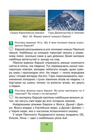 Східно-Європейська рівнина Гора Джомолунгма в Гімалаях
Мал. 43. Форми земної поверхні Євразії
Розглянь малюнок 16 (с. 26). У яких теплових поясах знахо­
диться Євразія?
Євразія розташована в усіх теплових поясах Північної
півкулі. Найбільші за площею території лежать у помір­
ному поясі, оскільки саме в цих ділянках Землі материк
найбільш витягнутий із заходу на схід.
Північні райони Євразії отримують менше сонячного
світла й тепла, ніж південні. Тут переважають низькі тем­
ператури повітря, випадає небагато опадів, дуже суво­
ра зима і прохолодне літо. На півдні — тепло впродовж
року і опадів випадає багато. Гори перешкоджають про­
никненню холодних і сухих північних вітрів на південь і є
бар’єром на шляху теплих та вологих вітрів, які дмуть
з півдня.
Розглянь фізичну карту Євразії. Які річки протікають по її
території? Які озера є на материку?
'чи На материку Євразія протікає найбільше великих рі­
чок, які несуть свої води до всіх чотирьох океанів.
Найдовшими річками Європи є Волга, Дунай і Дніп­
ро. Волга впадає у Каспійське море, а Дунай і Дніпро —
у Чорне море, яке є частиною Атлантичного океану.
У моря Північного Льодовитого океану впадають Об,
Єнісей, Лена — одні з найбільших річок Азії.
П>
70
 