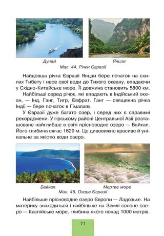 Дунай Янцзи
Мал. 44. Річки Євразії
Найдовша річка Євразії Янцзи бере початок на схи­
лах Тибету і несе свої води до Тихого океану, впадаючи
у Східно-Китайське море. її довжина становить 5800 км.
Найбільші серед річок, які впадають в Індійський оке­
ан, — Інд, Ганг, Тигр, Євфрат. Ганг — священна річка
Індії — бере початок в Гімалаях.
У Євразії дуже багато озер, і серед них є справжні
рекордсмени. У гірському районі Центральної Азії розта­
шоване найглибше в світі прісноводне озеро — Байкал.
Його глибина сягає 1620 м. Це дивовижно красиве й уні­
кальне за якістю води озеро.
Байкал Мертве море
Мал. 45. Озера Євразії
Найбільше прісноводне озеро Європи — Ладозьке. На
материку знаходиться і найбільше на Землі солоне озе­
ро — Каспійське море, глибина якого понад 1000 метрів.
71
 
