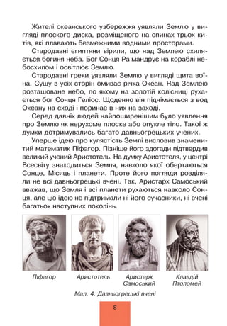 Жителі океанського узбережжя уявляли Землю у ви­
гляді плоского диска, розміщеного на спинах трьох ки­
тів, які плавають безмежними водними просторами.
Стародавні єгиптяни вірили, що над Землею схиля­
ється богиня неба. Бог Сонця Ра мандрує на кораблі не­
босхилом і освітлює Землю.
Стародавні греки уявляли Землю у вигляді щита вої­
на. Сушу з усіх сторін омиває річка Океан. Над Землею
розташоване небо, по якому на золотій колісниці руха­
ється бог Сонця Геліос. Щоденно він піднімається з вод
Океану на сході і поринає в них на заході.
Серед давніх людей найпоширенішим було уявлення
про Землю як нерухоме плоске або опукле тіло. Такої ж
думки дотримувались багато давньогрецьких учених.
Уперше ідею про кулястість Землі висловив знамени­
тий математик Піфагор. Пізніше його здогади підтвердив
великий учений Аристотель. На думку Аристотеля, у центрі
Всесвіту знаходиться Земля, навколо якої обертаються
Сонце, Місяць і планети. Проте його погляди розділя­
ли не всі давньогрецькі вчені. Так, Аристарх Самоський
вважав, що Земля і всі планети рухаються навколо Сон­
ця, але цю ідею не підтримали ні його сучасники, ні вчені
багатьох наступних поколінь.
Піфагор Аристотель Аристарх Клавдій
Самоський Птоломей
Мал. 4. Давньогрецькі вчені
8
 