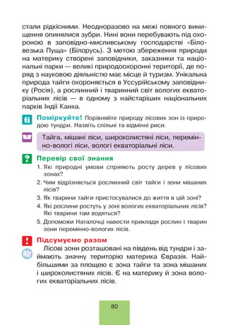 стали рідкісними. Неодноразово на межі повного вини­
щення опинялися зубри. Нині вони перебувають під охо­
роною в заповідно-мисливському господарстві «Біло-
везька Пуща» (Білорусь). З метою збереження природи
на материку створені заповідники, заказники та націо­
нальні парки — великі природоохоронні території, де по­
ряд з науковою діяльністю має місце й туризм. Унікальна
природа тайги охороняється в Уссурійському заповідни­
ку (Росія), а рослинний і тваринний світ вологих еквато­
ріальних лісів — в одному з найстаріших національних
парків Індії Канха.
Поміркуйте! Порівняйте природу лісових зон із приро­
дою тундри. Назвіть спільні та відмінні риси.
Тайга, мішані ліси, широколистяні ліси, перемін­
но-вологі ліси, вологі екваторіальні ліси.
Перевір свої знання
1. Які природні умови сприяють росту дерев у лісових
зонах?
2. Чим відрізняється рослинний світ тайги і зони мішаних
лісів?
3. Як тварини тайги пристосувалися до життя в цій зоні?
4. Які рослини ростуть у зоні вологих екваторіальних лісів?
Які тварини там водяться?
5. Допоможи Наталочці навести приклади рослин і тварин
зони перемінно-вологих лісів.
Підсумуємо разом
Лісові зони розташовані на південь від тундри і за­
ймають значну територію материка Євразія. Най­
більшими за площею є зона тайги та зона мішаних
і широколистяних лісів. Є на материку й зона воло­
гих екваторіальних лісів.
80
 