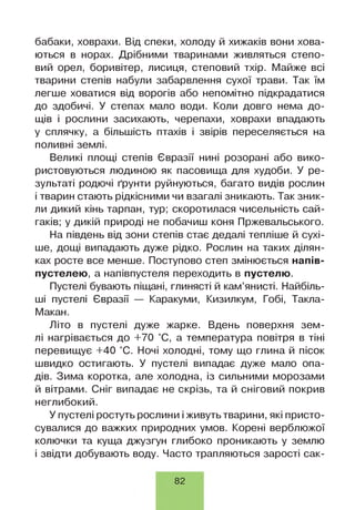 бабаки, ховрахи. Від спеки, холоду й хижаків вони хова­
ються в норах. Дрібними тваринами живляться степо­
вий орел, боривітер, лисиця, степовий тхір. Майже всі
тварини степів набули забарвлення сухої трави. Так їм
легше ховатися від ворогів або непомітно підкрадатися
до здобичі. У степах мало води. Коли довго нема до­
щів і рослини засихають, черепахи, ховрахи впадають
у сплячку, а більшість птахів і звірів переселяється на
поливні землі.
Великі площі степів Євразії нині розорані або вико­
ристовуються людиною як пасовища для худоби. У ре­
зультаті родючі ґрунти руйнуються, багато видів рослин
і тварин стають рідкісними чи взагалі зникають. Так зник­
ли дикий кінь тарпан, тур; скоротилася чисельність сай­
гаків; у дикій природі не побачиш коня Пржевальського.
На південь від зони степів стає дедалі тепліше й сухі­
ше, дощі випадають дуже рідко. Рослин на таких ділян­
ках росте все менше. Поступово степ змінюється напів­
пустелею, а напівпустеля переходить в пустелю.
Пустелі бувають піщані, глинясті й кам’янисті. Найбіль­
ші пустелі Євразії — Каракуми, Кизилкум, Гобі, Такла-
Макан.
Літо в пустелі дуже жарке. Вдень поверхня зем­
лі нагрівається до +70 °С, а температура повітря в тіні
перевищує +40 °С. Ночі холодні, тому що глина й пісок
швидко остигають. У пустелі випадає дуже мало опа­
дів. Зима коротка, але холодна, із сильними морозами
й вітрами. Сніг випадає не скрізь, та й сніговий покрив
неглибокий.
У пустелі ростуть рослини іживуть тварини, які присто­
сувалися до важких природних умов. Корені верблюжої
колючки та куща джузгун глибоко проникають у землю
і звідти добувають воду. Часто трапляються зарості сак-
82
 