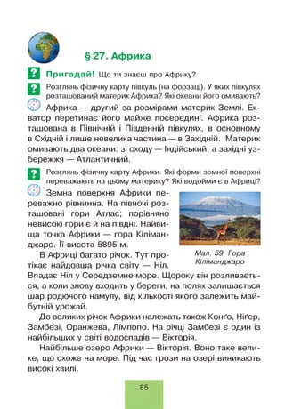 § 27. Африка
Пригадай! Що ти знаєш про Африку?
Розглянь фізичну карту півкуль (на форзаці). У яких півкулях
розташований материк Африка? Які океани його омивають?
У4У Африка — другий за розмірами материк Землі. Ек­
ватор перетинає його майже посередині. Африка роз­
ташована в Північній і Південній півкулях, в основному
в Східній і лише невелика частина — в Західній. Материк
омивають два океани: зі сходу — Індійський, а західні уз­
бережжя — Атлантичний.
Розглянь фізичну карту Африки. Які форми земної поверхні
переважають на цьому материку? Які водойми є в Африці?
О Земна поверхня Африки пе­
реважно рівнинна. На півночі роз­
ташовані гори Атлас; порівняно
невисокі гори є й на півдні. Найви­
ща точка Африки — гора Кіліман­
джаро. її висота 5895 м.
В Африці багато річок. Тут про­
тікає найдовша річка світу — Ніл.
Впадає Ніл у Середземне море. Щороку він розливаєть­
ся, а коли знову входить у береги, на полях залишається
шар родючого намулу, від кількості якого залежить май­
бутній урожай.
До великих річок Африки належать також Конґо, Ніґер,
Замбезі, Оранжева, Лімпопо. На річці Замбезі є один із
найбільших у світі водоспадів — Вікторія.
Найбільше озеро Африки — Вікторія. Воно таке вели­
ке, що схоже на море. Під час грози на озері виникають
високі хвилі.
Мал. 59. Гора
Кіліманджаро
85
 