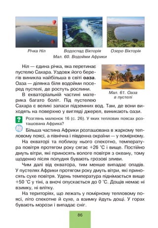 Річка Ніл Водоспад Вікторія Озеро Вікторія
Мал. 60. Водойми Африки
Ніл — єдина річка, яка перетинає
пустелю Сахара. Уздовж його бере­
гів виникла найбільша в світі оаза.
Оаза — ділянка біля водойми посе­
ред пустелі, де ростуть рослини.
В екваторіальній частині мате­
рика багато боліт. Під пустелею
Сахара є великі запаси підземних вод. Там, де вони ви­
ходять на поверхню у вигляді джерел, виникають оази.
Е З Розглянь малюнок 16 (с. 26). У яких теплових поясах роз-
ташована Африка?
ч і/ Більша частина Африки розташована в жаркому теп­
ловому поясі, а північна і південна окраїни — у помірному.
На екваторі та поблизу нього спекотно, температу­
ра повітря протягом року сягає +26 °С і вище. Постійно
дмуть вітри, які приносять вологе повітря з океану, тому
щоденно після полудня бувають грозові зливи.
Чим далі від екватора, тим менше випадає опадів.
У пустелях Африки протягом року дмуть вітри, які прино­
сять сухе повітря. Удень температура піднімається вище
+50 °С у тіні, а вночі опускається до 0 °С. Дощів немає ні
взимку, ні влітку.
На територіях, що лежать у помірному тепловому по­
ясі, літо спекотне й сухе, а взимку йдуть дощі. У горах
бувають морози і випадає сніг.
Мал. 61. Оаза
в пустелі
86
 