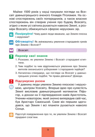 Майже 1500 років у науці панували погляди на Все­
світ давньогрецького вченого Клавдія Птоломея. На ос­
нові спостережень своїх попередників, а також власних
спостережень він створив учення про будову Всесвіту,
згідно з яким усі світила рухаються навколо Землі, а роз­
міри Всесвіту обмежуються сферою нерухомих зір.
Поміркуйте! Чому давні люди вважали, що Земля плоска
і нерухома?
Обговоріть! Як змінювались уявлення стародавніх греків
про Землю і Всесвіт?
Всесвіт.
Перевір свої знання
1. Розкажи, як уявляли Землю і Всесвіт стародавні єгип­
тяни.
2. Чим подібні та чим відрізняються уявлення про Землю
жителів океанського узбережжя і стародавніх індійців?
3. Наталочка стверджує, що погляди на Всесвіт у давньо­
грецьких учених подібні. Чи права дівчинка? Доведи.
Підсумуємо разом
У давнину люди уявляли Землю плоскою і нерухо­
мою, центром Усесвіту. Вперше ідею про кулястість
Землі висловив давньогрецький математик Піфа-
гор, а докази на її підтвердження навів Аристотель.
Ученим-новатором, який значно випередив свій час,
був Аристарх Самоський. Саме він першим здога­
дався, що Земля і всі планети рухаються навколо
Сонця.
Підготуй повідомлення про те, як уявляли Землю і Всесвіт
прадавні слов’яни.
9
 