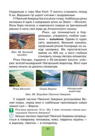 Кордильєр є гора Мак-Кінлі. її висота становить понад
6 км. Вершини гір укриті снігами і льодовиками.
У Північній Америці багато річок і озер. Найбільша річка
материка й одна з найдовших річок на Землі — Міссісіпі.
Вона бере початок з невеликого озерця на Центральній
рівнині й несе свої води до Атлантичного океану.
Річки, що починаються в Кор­
дильєрах, утворюють глибокі уще­
лини — каньйони. Одним із чудес
світу вважають Великий каньйон,
прорізаний річкою Колорадо на за­
ході материка. Він простягається
майже на 400 км, а його глибина
становить понад півтора кілометра.
Річка Ніагара, падаючи з 50-метрової висоти, утво­
рює всесвітньовідомий Ніагарський водоспад. Його шум
можна почути за десятки кілометрів.
Мал. 68. Великий
каньйон
Річка М іссісіпі Озеро Верхнє Ніагарський
водоспад
Мал. 69. Водойми Північної Америки
У східній частині Північної Америки розташовані Ве­
ликі озера, серед яких є найбільше прісноводне озеро
земної кулі — Верхнє.
ється в помірному тепловому поясі, південна окраїна —
в жаркому, північна — в холодному.
©
Розглянь малюнок 16 (с. 26). У яких теплових поясах роз­
ташована Північна Америка?
Більша частина території Північної Америки розміщу­
93
 