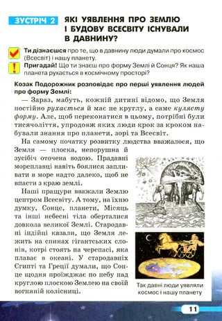 ЗУСТРІЧ 2 ЯКІ УЯВЛЕННЯ ПРО ЗЕМЛЮ
І БУДОВУ ВСЕСВІТУ ІСНУВАЛИ
В ДАВНИНУ?
І
Ти дізнаєшся про те, що в давнину люди думали про космос
(Всесвіт) і нашу планету.
Пригадай! Що ти знаєш про форму Землі й Сонця? Як наша
планета рухається в космічному просторі?
Козак Подорожник розповідає про перші уявлення людей
про форму Землі:
— Зараз, мабуть, кож ній дитині відомо, що Земля
постійно рухається й має не круглу, а саме кулясту
форму. А ле, щоб переконатися в цьому, потрібні були
тисячоліття, упродовж яких люди крок за кроком на­
бували знання про планети, зорі та Всесвіт.
На самому початку розвитку людства вважалося, що
Земля — плоска, непорушна й
зусібіч оточена водою. Прадавні
мореплавці навіть боялися запли­
вати в море надто далеко, щоб не
впасти з краю землі.
Наші пращури вважали Землю
центром Всесвіту. А тому, на їхню
думку, Сонце, планети, Місяць
та інші небесні тіла оберталися
довкола великої Землі. Стародав­
ні індійці казали, що Земля ле­
жить на спинах гігантських сло­
нів, котрі стоять на черепасі, яка
плаває в океані. У стародавніх
Єгипті та Греції думали, що Сон­
це щодня проїжджає по небу над
круглою плоскою Землею на своїй уд« давні люди уявляли
вогняній колісниці. космос і нашу планету
 