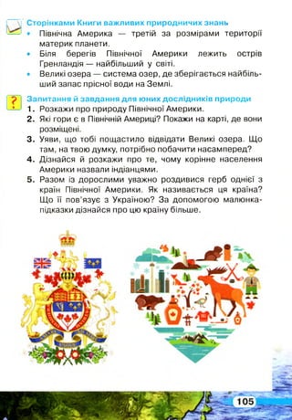 Сторінками Книги важливих природничих знань
• Північна Америка — третій за розмірами території
материк планети.
• Біля берегів Північної Америки лежить острів
Гренландія — найбільший у світі.
• Великі озера — система озер, де зберігається найбіль­
ший запас прісної води на Землі.
?в
Запитання й завдання для юних дослідників природи
1. Розкажи про природу Північної Америки.
2 . Які гори є в Північній Америці? Покажи на карті, де вони
розміщені.
3. Уяви, що тобі пощастило відвідати Великі озера. Що
там, на твою думку, потрібно побачити насамперед?
4 . Дізнайся й розкажи про те, чому корінне населення
Америки назвали індіанцями.
5 . Разом із дорослими уважно роздивися герб однієї з
країн Північної Америки. Як називається ця країна?
Що її пов’язує з Україною? За допомогою малюнка-
підказки дізнайся про цю країну більше.
 