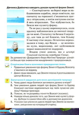 Дівчинка Дзвіночка наводить докази кулястої форми Землі:
— Спостерігаючи на березі моря за на­
ближенням корабля, люди помітили, що
спочатку на горизонті з’являються щог­
ли з вітрилами, а потім поступово постає
й весь вітрильник. Так відбувається, бо
Земля має кулясту форму.
Ти не раз у цьому переконуєшся, коли
здалеку наближаєшся до високої спору­
ди чи вежі. Спочатку ти бачиш її верхів­
ку, але чим до неї ближче, тим більшу
її частину стає видно. Остаточно переко­
налися в тому, що Земля — це величез­
на куля, мореплавці, які здійснювали
перші навколосвітні подорожі.
Згодом учені довели, що в центрі
Сонячної системи перебуває Сонце.
За допомогою «Довідкового бюро Матінки Природи» дізнай­
ся більше про знаменитих мандрівників і природознавців.
? !
Сторінками Книги важливих природничих знань
• Правильні уявлення про форму Землі й будову Всесвіту
з ’явилися не відразу.
• Давні люди вважали, що Земля плоска й розташована в
центрі Всесвіту.
Запитання й завдання для юних дослідників природи
1.
2 .
3.
4.
5.
Чому давні люди боялися запливати далеко в море?
Чим уявлення давніх людей про форму Землі та будову
Сонячної системи відрізняються від твоїх сучасних уяв­
лень? Наведи приклади.
Поясни, як ти розумієш поняття Всесвіт (космос).
Наведи кілька доказів того, що Земля має кулясту фор­
му. Добери їх самостійно або з допомогою дорослих.
Розкажи про уявлення давніх людей про Землю за малюн­
ками, уміщеними на попередній сторінці.
 