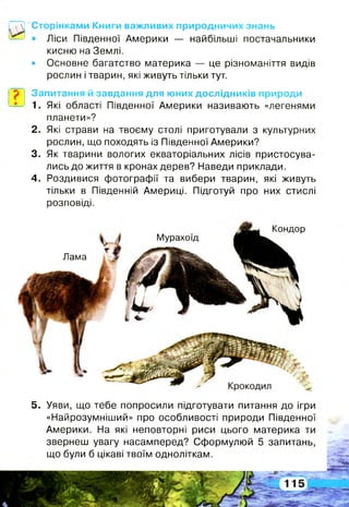 Сторінками Книги важливих природничих знань
• Ліси Південної Америки — найбільші постачальники
кисню на Землі,
• Основне багатство материка — це різноманіття видів
рослин і тварин, які живуть тільки тут.
Запитання й завдання для юних дослідників природи
1. Які області Південної Америки називають «легенями
планети»?
2 . Які страви на твоєму столі приготували з культурних
рослин, що походять із Південної Америки?
3. Як тварини вологих екваторіальних лісів пристосува­
лись до життя в кронах дерев? Наведи приклади.
4 . Роздивися фотографії та вибери тварин, які живуть
тільки в Південній Америці. Підготуй про них стислі
розповіді.
Мурахоїд
V »
Лама
Кондор
5 . Уяви, що тебе попросили підготувати питання до ігри
«Найрозумніший» про особливості природи Південної
Америки. На які неповторні риси цього материка ти
звернеш увагу насамперед? Сформулюй 5 запитань,
що були б цікаві твоїм одноліткам.
 