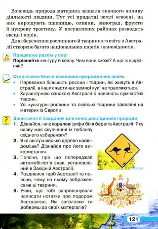 Вочевидь природа материка зазнала значного впливу
діяльності людини. Тут усі придатні землі освоєні, на
них вирощують пшеницю, оливки, виноград, фрукти
й цукрову тростину. У посушливих районах розводять
овець і корів.
Для збереження рослинного й тваринного світу в Австра­
лії створено багато національних парків і заповідників.
Д Працюємо разом у парі
—> Порівняйте кенгуру й коалу. Чим вони схожі? А що їх відріз­
няє?
?
Сторінками Книги важливих природничих знань
• Переважна більшість рослин і тварин, які живуть в Ав­
стралії, в інших частинах земної кулі не трапляються.
• Характерною ознакою Австралії є наявність сумчастих
тварин.
• Усі культурні рослини та свійські тварини завезені на
материк із Європи.
Запитання й завдання для юних дослідників природи
1. Дізнайся, чи є коралові рифи біля берегів Австралії. Яку
назву має скупчення їх поблизу
східного узбережжя?
2. Яке австралійське дерево найві-
доміше? Дізнайся про його ви­
користання.
3. Поясни, про що попереджає
автомобілістів знак, установле­
ний в Західній Австралії.
4. Роздивися герб Австралії та по­
ясни, чому на ньому зображені
саме ці тварини.
5. Уяви, що тобі запропонували
написати нотатки про подорож
Австралією. Які заголовки ти
добереш до своїх матеріалів?
 