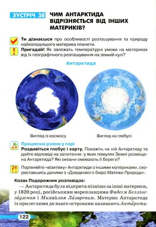 ЗУСТРІЧ 38 ЧИМ АНТАРКТИДА
ВІДРІЗНЯЄТЬСЯ ВІД ІНШИХ
МАТЕРИКІВ?
Ти дізнаєшся про особливості розташування та природу
найхолоднішого материка планети.
Пригадай! Як залежать температурні умови на материках
від їх географічного розташування на земній кулі?
А н та р кти д а
Вигляд із космосу Вигляд на глобусі
? !
Працюємо разом у парі
Роздивіться глобус і карту. Покажіть на ній Антарктиду та
дайте відповіді на запитання: у яких півкулях Землі розміще­
на Антарктида? Які океани омивають її береги?
Порівняйте «візитівку» Антарктиди з іншими материками, ско­
риставшись даними з «Довідкового бюро Матінки Природи».
Козак Подорожник розповідає:
— Антарктида була відкрита пізніше за інші материки,
у 1820 році, російськими мореплавцями Фадеєм Беллінс-
гаузеном і Михайлом Лазаревим. Материк Антарктида
із прилеглими до нього островами називають Антаркти­
 