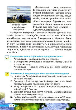 Антарктида — материк науки.
Із середини минулого століття тут
почали працювати наукові стан­
ції для дослідження океану, льодо­
виків, живих організмів та інших
об’єктів природи. Зараз їх — кілька
Пінгвіни в гостях десятків у різних точках материка,
в українських Україна теж має таку станцію —
полярників «Академік Вернадський».
На берегах материка й островів можна зустріти тю­
ленів, морських леопардів, морських слонів. Єдиними
постійними мешканцями Антарктиди є пінгвіни. Вони
не літають, але дуже вправно плавають і ловлять рибу.
У люті морози вони висиджують і вигодовують своїх
пташенят. Улітку на узбережжі Антарктиди гніздяться
мартини, буревісники та поморники — головні вороги
пінгвінів.
Сторінками Книги корисних природничих знань
• Антарктида — найвищий материк планети.
• В Антарктиді розташовані Південний полюс Землі й
«полюс» холоду.
• Антарктида — єдиний материк, де немає постійних
поселень людей.
Запитання й завдання для юних дослідників природи
1. Назви, чим Антарктида відрізняється від інших матери­
ків нашої планети.
2 . Проаналізуй назви Арктика й Антарктика та порівняй
природу цих двох полярних областей Землі.
3. Чому Антарктида на глобусі й картах пофарбована
в білий колір? Поясни.
4 . Дізнайся більше про життя пінгвінів. Склади сценарій
пізнавального мультфільму.
5. Пофантазуй: яке майбутнє чекає на Антарктиду? Поясни,
чому в Антарктиді заборонена господарська діяльність.
 