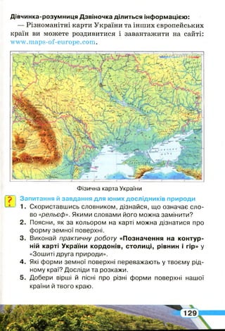 ?
Дівчинка-розумниця Дзвіночка ділиться інформацією:
— Різноманітні карти України та інших європейських
країн ви можете роздивитися і завантажити на сайті:
www.maps-of-europe.com.
Фізична карта України
Запитання й завдання для юних дослідників природи
1. Скориставшись словником, дізнайся, що означає сло­
во «рельєф». Якими словами його можна замінити?
2 . Поясни, як за кольором на карті можна дізнатися про
форму земної поверхні.
3. Виконай практичну роботу «Позначення на контур­
ній карті України кордонів, столиці, рівнин і гір» у
«Зошиті друга природи».
4 . Які форми земної поверхні переважають у твоєму рід­
ному краї? Досліди та розкажи.
5 . Добери вірші й пісні про різні форми поверхні нашої
країни й твого краю.
 