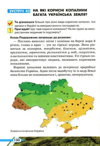 ЗУСТРІЧ 43 НА ЯКІ КОРИСНІ КОПАЛИНИ
БАГАТА УКРАЇНСЬКА ЗЕМЛЯ?
[7у| Ти дізнаєшся більше про різні види корисних копалин, їхні
запаси в Україні та використання в господарстві.
т
Пригадай! Що таке корисні копалини? На які групи за вико­
ристанням людиною їх поділяють?
Козак Подорожник запрошує до розмови:
— Поглянь навколо: пісок і каміння на березі моря й
річки, глина в ярах — усе це гірські породи. Вони різ­
няться за кольором, твердістю, блиском, щільністю,
крихкістю, горючістю, розчинністю у воді, сипучістю,
пластичністю та іншими властивостями. Усі гірські по­
роди, які використовує людина, називають корисними
копалинами.
Корисні копалини належать до вичерпних природних
багатств України. Адже після видобутку їх із надр Землі
вони більше не поповнюються і, зрештою, вичерпуються.
Корисні копалини України
 