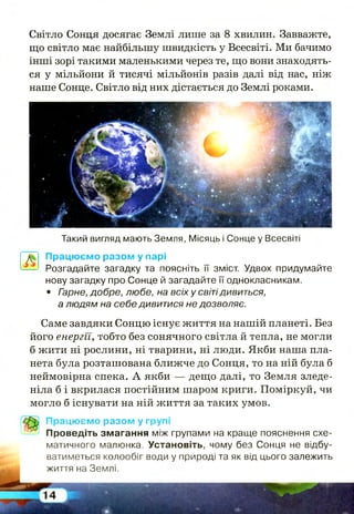 Світло Сонця досягає Землі лише за 8 хвилин. Завважте,
що світло має найбільшу швидкість у Всесвіті. Ми бачимо
інші зорі такими маленькими через те, що вони знаходять­
ся у мільйони й тисячі мільйонів разів далі від нас, ніж
наше Сонце. Світло від них дістається до Землі роками.
Такий вигляд мають Земля, Місяць і Сонце у Всесвіті
Працюємо разом у парі
Розгадайте загадку та поясніть її зміст. Удвох придумайте
нову загадку про Сонце й загадайте її однокласникам.
• Гзрне, добре, любе, на всіх у світідивиться,
а людям на себе дивитися не дозволяє.
Саме завдяки Сонцю існує життя на нашій планеті. Без
його енергїі, тобто без сонячного світла й тепла, не могли
б жити ні рослини, ні тварини, ні люди. Якби наша пла­
нета була розташована ближче до Сонця, то на ній була б
неймовірна спека. А якби — дещо далі, то Земля зледе­
ніла б і вкрилася постійним шаром криги. Поміркуй, чи
могло б існувати на ній життя за таких умов.
Працюємо разом у групі
Проведіть змагання між групами на краще пояснення схе­
матичного малюнка. Установіть, чому без Сонця не відбу­
ватиметься колообіг води у природі та як від цього залежить
життя на Землі.
 