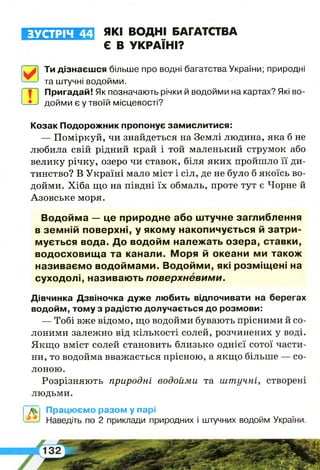 аЛУ«Ш 1І Е Е1 які ВОДНІ БАГАТСТВА
Є В УКРАЇНІ?
Ти дізнаєшся більше про водні багатства України; природні
та штучні водойми.
т
Пригадай! Як позначають річки й водойми на картах? Які во­
дойми є у твоїй місцевості?
Козак Подорожник пропонує замислитися:
— Поміркуй, чи знайдеться на Землі людина, яка б не
любила свій рідний край і той маленький струмок або
велику річку, озеро чи ставок, біля яких пройшло її ди­
тинство? В Україні мало міст і сіл, де не було б якоїсь во­
дойми. Хіба що на півдні їх обмаль, проте тут є Чорне й
Азовське моря.
Водойма — це природне або штучне заглиблення
в земній поверхні, у якому накопичується й затри­
мується вода. До водойм належать озера, ставки,
водосховища та канали. Моря й океани ми також
називаємо водоймами. Водойми, які розміщені на
суходолі, називають поверхневими.
Дівчинка Дзвіночка дуже любить відпочивати на берегах
водойм, тому з радістю долучається до розмови:
— Тобі вже відомо, що водойми бувають прісними й со­
лоними залежно від кількості солей, розчинених у воді.
Якщо вміст солей становить близько однієї сотої части­
ни, то водойма вважається прісною, а якщо більше — со­
лоною.
Розрізняють природні водойми та штучні, створені
людьми.
Працюємо разом у парі
—_*1 Наведіть по 2 приклади природних і штучних водойм України.
 