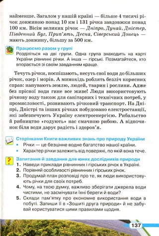 найменше. Загалом у нашій країні — більше 4 тисячі рі­
чок довжиною понад 10 км і 131 річка завдовжки понад
100 км. Вісім великих річок — Дніпро, Дунай, Дністер,
Південний Буг,'Прип’ять, Десна, Сіверський Донець —
мають довжину, більшу за 500 км.
Працюємо разом у групі
Розділіться на дві групи. Одна група знаходить на карті
України рівнинні річки. А інша — гірські. Позмагайтеся, хто
впорається зі своїм завданням краще.
Течуть річки, поспішають, несуть свої води до більших
річок, озер і морів. А мимохідь роблять безліч корисних
справ: напувають землю, людей, тварин і рослини. Адже
без прісної води гине все живе! Люди використовують
річкову воду також для санітарних і технічних потреб, у
промисловості, розвивають річковий транспорт. На Дні­
прі, Дністрі та інших річках побудовано електростанції,
які забезпечують Україну електроенергією. Рибальство
й рибництво «годують» нас смачною рибою. А відпочи­
нок біля води дарує радість і здоров’я.
Сторінками Книги важливих знань про природу України
• Річки — це безцінне водне багатство нашої країни.
• Характер річки залежить від поверхні, по якій вона тече.
1
Запитання й завдання для юних дослідників природи
1. Наведи приклади рівнинних і гірських річок в Україні.
2 . Порівняй особливості рівнинних і гірських річок.
3. Продумай план розповіді про те, як люди використову­
ють річки для своїх потреб.
4 . Чому, на твою думку, важливо зберігати джерела води
чистими, не засмічувати їхні береги й води?
5 . Склади пам’ятку про економне використання води в
побуті. Запиши її в «Зошиті друга природи» й не забу­
вай користуватися цими правилами щодня.
 