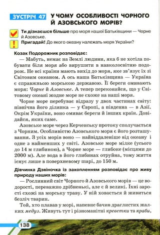 ЗУСТРІЧ 47 У ЧОМУ ОСОБЛИВОСТІ ЧОРНОГО
Й АЗОВСЬКОГО МОРІВ?
0
Ти дізнаєшся більше про моря нашої Батьківщини — Чорне
й Азовське.
I І І Пригадай! До якого океану належать моря України?
Козак Подорожник розповідає:
— Мабуть, немає на Землі людини, яка б не хотіла по­
бувати біля моря або вирушити в навколосвітню подо­
рож. Не всі країни мають вихід до моря, яке зв’язує їх зі
Світовим океаном. А ось наша Батьківщина — Україна
є справжньою морською державою. Її береги омивають
моря: Чорне їкАзовське. А тепер переконайся, що у Сві­
товому океані жодне море не схоже на наші моря.
Чорне море перебуває відразу у двох частинах світу:
північна його ділянка — у Європі, а південна — в Азії.
Окрім України, воно омиває береги й інших країн. Дові­
дайся, яких саме.
Азовське море через Керченську протоку сполучається
з Чорним. Особливістю Азовського моря є його розташу­
вання. З усіх морів воно — найвіддаленіше від океану і
одне з найменших у світі. Азовське море мілке (усього
до 14 м глибиною), а Чорне море — глибоке (місцями до
2000 м). Але вода в його глибинах отруйна, тому життя
існує лише в поверхневому шарі, до 150 м.
Дівчинка Дзвіночка із захопленням розповідає про живу
природу наших морів:
— Рослинний світ Чорного й Азовського морів — це во­
дорості, переважно дрібненькі, але є й великі. їхні заро­
сті схожі на морську траву. У ній ховається й живиться
безліч тварин.
Той, хто плавав у морі, напевне бачив драглистих жал­
ких медуз. Живуть тут і різноманітні креветки та краби,
 
