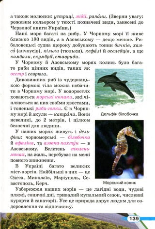 а також молюски: устриці, мідїї, рапани. (Зверни увагу:
рожевим кольором у тексті позначені види, занесені до
Червоної книги України.)
Наші моря багаті на рибу. У Чорному морі її живе
близько 180 видів, а в Азовському — дещо менше. Ри­
боловецькі судна щороку добувають тонни бичків, хам­
си (анчоусів), кільки (тюльки), кефалі й оселедців, а ще
камбали, скумбрії, ставриди.
У Чорному й Азовському морях колись було бага­
то риби цінних видів, таких як
осетр і севрюга.
Дивовижних риб із чудернаць­
кою формою тіла можна побачи­
ти в Чорному морі. У водоростях
ховаються морські коники, які чі­
пляються за них своїми хвостами,
і тоненькі риби-голки. Є в Чорно­
му морі й акули — катрани. Вони Дельфін білобочка
невеликі, до 2 метрів, і цілком
безпечні для людини.
У наших морях живуть і дель­
фіни: чорноморські — білобочка
й афаліна, та азовка-пихтун — в
Азовському. Велетень тюлень-
монах, на жаль, перебуває на межі
повного зникнення.
В Україні багато великих
міст-портів. Найбільші з них — це
Одеса, Миколаїв, Маріуполь, Се­
вастополь, Керч. Морський коник
Узбережжя наших морів — це лагідні води, чудові
пляжі, сонячні дні, тривалий купальний сезон, численні
курорти й санаторії. Усе це природа дарує людям для оз­
доровлення та відпочинку.
 