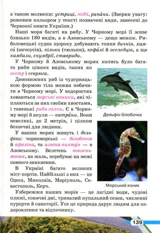 а також молюски: устриці, мідії, рапани. (Зверни увагу:
рожевим кольором у тексті позначені види, занесені до
Червоної книги України.)
Наші моря багаті на рибу. У Чорному морі її живе
близько 180 видів, а в Азовському — дещо менше. Ри­
боловецькі судна щороку добувають тонни бичків, хам­
си (анчоусів), кільки (тюльки), кефалі й оселедців, а ще
камбали, скумбрії, ставриди.
У Чорному й Азовському морях колись було бага­
то риби цінних видів, таких як
осетр і севрюга.
Дивовижних риб із чудернаць­
кою формою тіла можна побачи­
ти в Чорному морі. У водоростях
ховаються морські коники, які чі­
пляються за них своїми хвостами,
і тоненькі риби-голки. Є в Чорно­
му морі й акули — катрани. Вони
невеликі, до 2 метрів, і цілком
безпечні для людини.
У наших морях живуть і дель­
фіни: чорноморські — білобочка
й афаліна, та азовка-пихтун — в
Азовському. Велетень тюлень-
монах, на жаль, перебуває на межі
повного зникнення.
В Україні багато великих
міст-портів. Найбільші з них — це
Одеса, Миколаїв, Маріуполь, Се­
вастополь, Керч.
Узбережжя наших морів — це лагідні води, чудові
пляжі, сонячні дні, тривалий купальний сезон, численні
курорти й санаторії. Усе це природа дарує людям для оз­
доровлення та відпочинку.
Дельфін білобочка
Морський коник
І
 