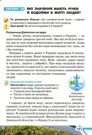 ЗУСТРІЧ 48 ЯКЕ ЗНАЧЕННЯ МАЮТЬ РІЧКИ
Й ВОДОЙМИ В ЖИТТІ ЛЮДЕЙ?
✓
Ти дізнаєшся більше про використання річок і водойм
як важливого природного багатства та їх охорону.
I у ; Пригадай! Які річки й водойми є в Україні?
Розумниця Дзвіночка нагадує:
— Озера, річки, водосховища, ставки в Україні — це
дорогоцінні джерела прісної води. Без неї не було б жит­
тя, про це знає кожний мешканець нашої планети. Адже
наше існування без питної води неможливе так само, як
і без повітря.
Недарма з давніх-давен в Україні шанували й оспіву­
вали річки й озера. Наші пращури знали, що чиста вода
має могутню оздоровчу силу. Вона зцілює, дарує красу
й чистоту, радість і добробут. Про воду складали загад­
ки, приказки та прислів’я, які мають повчальний зміст,
звеличують людські чесноти, спонукають замислювати­
ся над хорошими та негідними вчинками
людей.
А
Працюємо разом у парі
Прочитайте мудрі народні приказки та
прислів’я про воду. Поясніть їхній зміст.
• Струмок річці м о л о д ш и й брат.
• Росою ставок не наповниш. Емблема
„ - Всесвітнього
• Пролиту воду назад не збереш. дня води
І справді, де брати воду, якщо пересохнуть джерела,
криниці та річки, зникне вода у водогонах? Адже по те­
риторії України водні запаси розподілені дуже нерівно­
мірно. В українській ділянці річки Дунаю вода є навіть у
надлишку, а в Херсонській, Миколаївській, Одеській та
Донецькій областях і в Криму її не вистачає.
 