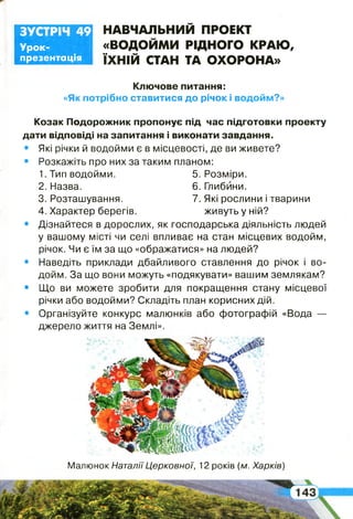 шж
Урок-
презентація
ЗУСТРІЧ 49 НАВЧАЛЬНИЙ ПРОЕКТ
«ВОДОЙМИ РІДНОГО КРАЮ,
ЇХНІЙ СТАН ТА ОХОРОНА»
Ключове питання:
«Як потрібно ставитися до річок і водойм?»
Козак Подорожник пропонує під час підготовки проекту
дати відповіді на запитання і виконати завдання.
• Які річки й водойми є в місцевості, де ви живете?
• Розкажіть про них за таким планом:
1. Тип водойми. 5. Розміри.
2. Назва. 6. Глибини.
3. Розташування. 7. Які рослини і тварини
4. Характер берегів. живуть у ній?
• Дізнайтеся в дорослих, як господарська діяльність людей
у вашому місті чи селі впливає на стан місцевих водойм,
річок. Чи є їм за що «ображатися» на людей?
• Наведіть приклади дбайливого ставлення до річок і во­
дойм. За що вони можуть «подякувати» вашим землякам?
• Що ви можете зробити для покращення стану місцевої
річки або водойми? Складіть план корисних дій.
• Організуйте конкурс малюнків або фотографій «Вода —
джерело життя на Землі».
І
Малюнок Наталії Церковної, 12 років (м. Харків)
 