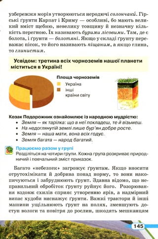 щ
узбережжя морів утворюються неродючі солончаки. Гір­
ські ґрунти Карпат і Криму — особливі, бо мають вели­
кий вміст щебню, невелику товщину й незначну кіль­
кість перегною. їх називають бурими лісовими. Там, де є
болота, і ґрунти — болотяні. Якщо у складі ґрунту пере­
важає пісок, то його називають піщаним, а якщо глина,
то глинистим.
Усвідом: третина всіх чорноземів нашої планети
міститься в Україні!
Площа чорноземів
Україна
Я інші
країни світу
Козак Подорожник ознайомлює із народною мудрістю:
• Земля —як тарілка: що в неї покладеш, те й візьмеш.
• На недоглянутій землі лише бур ’ян добре росте.
• Земля —наша мати, вона всіх годує.
• Земля багата —народ багатий.
Працюємо разом у групі
Розділіться на чотири групи, Кожна група розкриває природ­
ничий і повчальний зміст приказок.
Багато «небезпек» загрожує ґрунтам. Якщо вносити
отрутохімікати й добрива понад норму, то вони нако­
пичуються і забруднюють ґрунт. Здавна відомо, що не­
правильний обробіток ґрунту руйнує його. Розорюван­
ня вздовж схилів сприяє утворенню ярів, а надмірний
випас худоби виснажує ґрунти. Важкі трактори й інші
машини ущільнюють ґрунт на полях, зменшують до­
ступ вологи та повітря до рослин, шкодять мешканцям
І
 