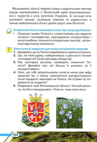 Мальовничі ліси й чарівні озера з кришталево-чистою
водою приваблюють у Поліський край відпочивальни­
ків і туристів з усіх куточків України. А скільки ягід
духмяної суниці, цілющих чорниці та журавлини, а
також найцінніших білих грибів дарує нам Полісся!
о*
Сторінками Книги важливих знань про природу України
• Природні умови Полісся є сприятливими для ведення
лісового господарства, вирощування холодостійких і
вологолюбних сільськогосподарських культур, органі­
зації відпочинку населення.
р і Запитання й завдання для юних дослідників природи
1. Довідайся, де на Поліссі видобувають корисні копалини.
2 . Що, на твою думку, найважливіше в діяльності лісових
господарств? Свою відповідь обґрунтуй.
3. Яку культурну рослину називають символом По­
лісся? Дізнайся про неї більше й розкажи, як її
використовують.
4 . Уяви, що тобі запропонували скласти меню для кафе
здорової їжі, у якому намагаються використовувати
лише продукти, вирощені на Поліссі. Які страви тут по­
давали б на сніданок?
5 . Роздивися герб Житомирської області. Упізнай росли­
ни, які його прикрашають. Поясни, чому саме вони.
 