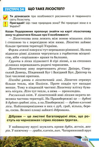 ЗУСТРІЧ 54 ЩО ТАКЕ ЛІСОСТЕП?
Ти дізнаєшся про особливості рослинного й тваринного
світу Лісостепу.
| | Пригадай! Що таке природна зона? Які природні зони є в
• Україні?ГЕ
Козак Подорожник пропонує знайти на карті лісостепову
зону та дізнатися більше про її особливості:
— Лісостепова зона лежить між зоною мішаних лісів
і степовою та є перехідною між ними. Лісостеп займає
більше третини території України.
Форми земної поверхні тут переважно рівнинні. На них
відносно рівні ділянки чергуються з горбистою місцеві­
стю, ніби «порізаною» ярами та балками.
Ґр ун т и в лісах підзолисті й сірі лісові, а на степових
ділянках переважають родючі чорноземи.
Лісостепову зону перетинають р іч к и : Дніпро, Сівер-
ський Донець, Південний Буг і Західний Буг, Дністер та
їхні численні притоки.
Погодні умови в лісостеповій зоні. Лісостеп отримує
більше тепла, ніж Полісся. Проте опадів тут випадає
менше. Тому в південній частині Лісостепу влітку бува­
ють посухи. Літо тут тепле, а зима — прохолодна.
Рослинний світ . У лісостеповій зоні лісами вкрита не­
велика частина території. На Правобережжі це — дубові
й дубово-грабові ліси, а на Лівобережжі — дубово-кленові
ліси. Найпоширенішими в них є дуб, граб, вільха, бере­
за, сосна. Великі площі зайняті дібровами.
Діброви — це листяні багатоярусні ліси, що ро­
стуть на чорноземах і сірих лісових ґрунтах.
У найвищому ярусі шумлять крони дубів, ясенів, яво­
рів. У нижчому — грабів, кленів, лип. Чагарниковий ярус
І
 