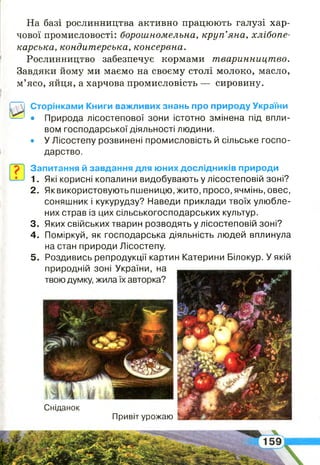 Сніданок
Привіт урожаю
На базі рослинництва активно працюють галузі хар­
чової промисловості: борошномельна, круп’яна, хлібопе­
карська, кондитерська, консервна.
Рослинництво забезпечує кормами тваринництво.
Завдяки йому ми маємо на своєму столі молоко, масло,
м’ясо, яйця, а харчова промисловість — сировину.
Сторінками Книги важливих знань про природу України
• Природа лісостепової зони істотно змінена під впли­
вом господарської діяльності людини.
• У Лісостепу розвинені промисловість й сільське госпо­
дарство.
Запитання й завдання для юних дослідників природи
1. Які корисні копалини видобувають у лісостеповій зоні?
2 . Як використовують пшеницю, жито, просо, ячмінь, овес,
соняшник і кукурудзу? Наведи приклади твоїх улюбле­
них страв із цих сільськогосподарських культур.
3. Яких свійських тварин розводять у лісостеповій зоні?
4 . Поміркуй, як господарська діяльність людей вплинула
на стан природи Лісостепу.
5 . Роздивись репродукції картин Катерини Білокур. У якій
природній зоні України, на
твою думку, жила їх авторка?
 